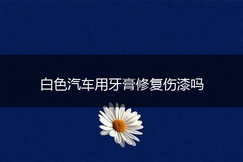 白色汽车用牙膏修复伤漆吗
